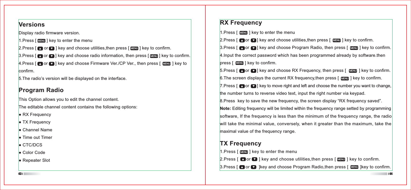 TX Frequency 1.Press [        ] key to enter the menu2.Press [      or      ] key and choose utilities,then press [        ] key to confirm.3.Press [      or       ]key and choose Program Radio,then press [         ]key to confirm.1.Press [         ] key to enter the menu2.Press [      or      ] key and choose utilities,then press [         ] key to confirm.3.Press [      or      ] key and choose Program Radio, then press [         ] key to confirm.4.Input the correct password which has been programmed already by software.then press [         ] key to confirm.5.Press [      or      ] key and choose RX Frequency, then press [          ] key to confirm.6.The screen displays the current RX frequency,then press [         ] key to confirm.7.Press [      or      ] key to move right and left and choose the number you want to change, the number turns to reverse video text, input the right number via keypad.8.Press  key to save the new frequency, the screen display “RX frequency saved”.Note: Editing frequency will be limited within the frequency range setted by programming software, If the frequency is less than the minimum of the frequency range, the radio will take the minimal value, conversely, when it greater than the maximum, take the maximal value of the frequency range.VersionsDisplay radio firmware version.1.Press [        ] key to enter the menu2.Press [      or      ] key and choose utilities,then press [        ] key to confirm.3.Press [      or      ] key and choose radio information, then press [        ] key to confirm.4.Press [      or      ] key and choose Firmware Ver./CP Ver., then press [         ] key to confirm.5.The radio’s version will be displayed on the interface.MENUMENUMENUMENUMENUMENUMENUMENUMENUMENUMENUMENUMENUProgram RadioThis Option allows you to edit the channel content.The editable channel content contains the following options:43 44RX Frequency