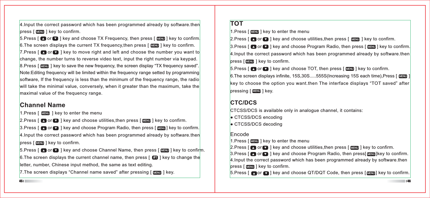 Encode1.Press [        ] key to enter the menu2.Press [      or      ] key and choose utilities,then press [        ] key to confirm.3.Press [      or      ] key and choose Program Radio, then press[       ]key to confirm.4.Input the correct password which has been programmed already by software.then press [        ] key to confirm.5.Press [      or      ] key and choose QT/DQT Code, then press [       ] key to confirm.TOT1.Press [        ] key to enter the menu2.Press [      or      ] key and choose utilities,then press [         ] key to confirm.3.Press [      or      ] key and choose Program Radio, then press [        ] key to confirm.4.Input the correct password which has been programmed already by software.then press [        ] key to confirm.5.Press [      or      ] key and choose TOT, then press [        ] key to confirm.6.The screen displays infinite, 15S,30S.....555S(Increasing 15S each time),Press [         ] key to choose the option you want.then The interface displays “TOT saved” after pressing [        ] key.Channel Name1.Press [         ] key to enter the menu2.Press [      or      ] key and choose utilities,then press [        ] key to confirm.3.Press [      or      ] key and choose Program Radio, then press [        ] key to confirm.4.Input the correct password which has been programmed already by software.then press [        ] key to confirm.5.Press [      or      ] key and choose Channel Name, then press [        ] key to confirm.6.The screen displays the current channel name, then press [       ] key to change the letter, number, Chinese input method, the same as text editing.7.The screen displays “Channel name saved” after pressing [        ] key.4.Input the correct password which has been programmed already by software.then press [        ] key to confirm.5.Press [      or      ] key and choose TX Frequency, then press [        ] key to confirm.6.The screen displays the current TX frequency,then press [        ] key to confirm.7.Press [      or      ] key to move right and left and choose the number you want to change, the number turns to reverse video text, input the right number via keypad.8.Press [        ] key to save the new frequency, the screen display “TX frequency saved”.Note:Editing frequency will be limited within the frequency range setted by programming software, If the frequency is less than the minimum of the frequency range, the radio will take the minimal value, conversely, when it greater than the maximum, take the maximal value of the frequency range.MENU MENUMENUMENUMENUMENUMENUMENUMENUMENUMENUMENUMENUMENUMENUMENUMENUMENUMENUMENUMENUMENUCTC/DCSCTCSS/DCS is available only in analogue channel, it contains:CTCSS/DCS encodingCTCSS/DCS decoding#145 46