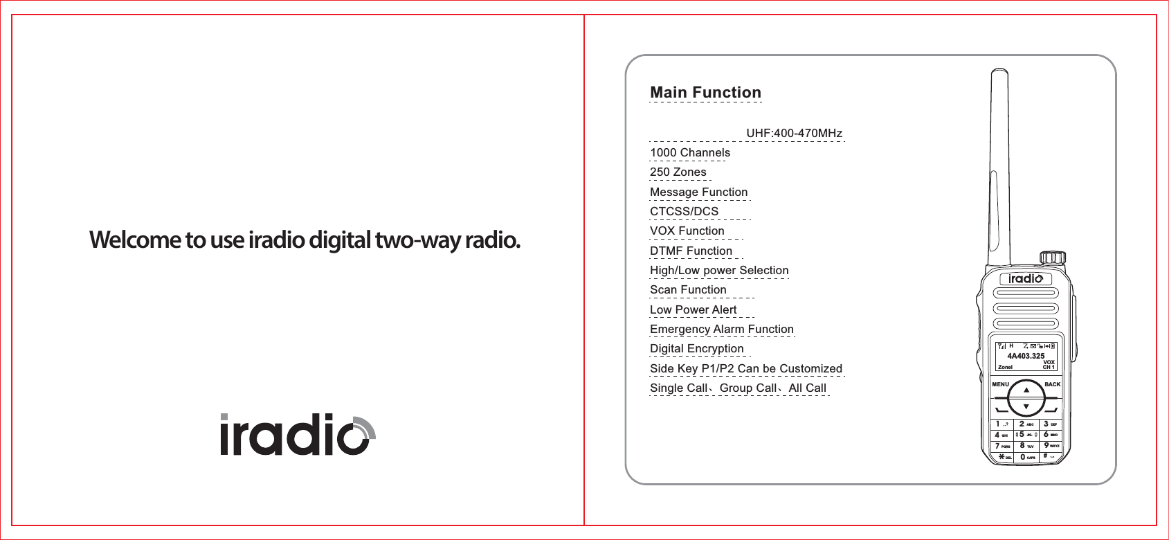 Welcome to use iradio digital two-way radio.HZonel CH 1VOX4A403.325MENU BACK1ABC DEFGHIPQRSDEL CAPSTUV WXYZJKL MNO23456780#9Main Function                            UHF:400-470MHz1000 Channels250 ZonesMessage FunctionCTCSS/DCSVOX FunctionDTMF FunctionHigh/Low power SelectionScan FunctionLow Power AlertEmergency Alarm FunctionDigital EncryptionSide Key P1/P2 Can be CustomizedSingle Call、Group Call、All Call