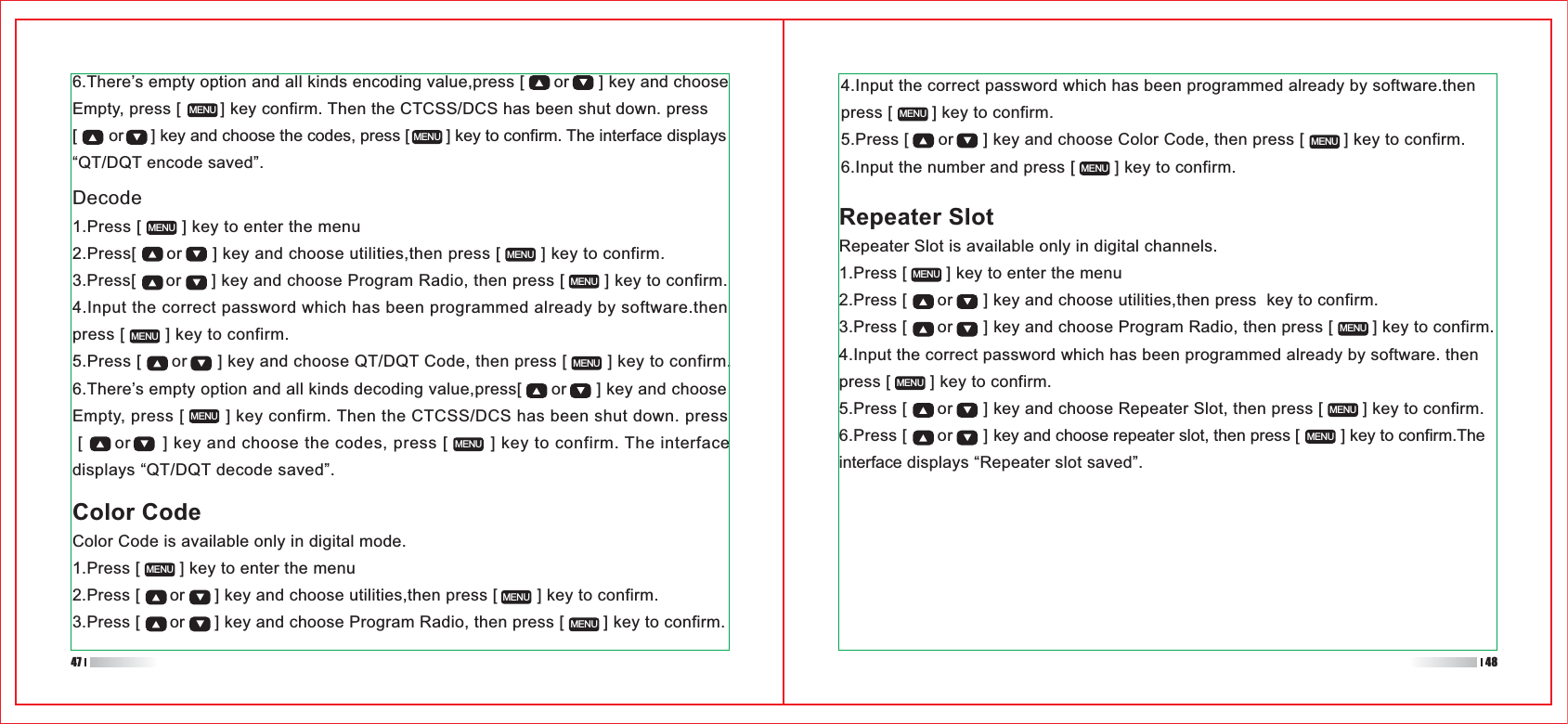 4.Input the correct password which has been programmed already by software.then press [        ] key to confirm.5.Press [      or      ] key and choose Color Code, then press [        ] key to confirm.6.Input the number and press [        ] key to confirm.Repeater SlotRepeater Slot is available only in digital channels.1.Press [        ] key to enter the menu2.Press [      or      ] key and choose utilities,then press  key to confirm.3.Press [      or      ] key and choose Program Radio, then press [        ] key to confirm.4.Input the correct password which has been programmed already by software. then press [        ] key to confirm.5.Press [      or      ] key and choose Repeater Slot, then press [        ] key to confirm.6.Press [      or      ] key and choose repeater slot, then press [         ] key to confirm.The interface displays “Repeater slot saved”.MENUMENUMENUMENUMENUMENUMENUMENUColor CodeColor Code is available only in digital mode.1.Press [        ] key to enter the menu2.Press [      or      ] key and choose utilities,then press [        ] key to confirm.3.Press [      or      ] key and choose Program Radio, then press [        ] key to confirm. 6.There’s empty option and all kinds encoding value,press [      or      ] key and choose Empty, press [        ] key confirm. Then the CTCSS/DCS has been shut down. press [       or      ] key and choose the codes, press [        ] key to confirm. The interface displays “QT/DQT encode saved”.MENUMENUMENUMENUDecode1.Press [        ] key to enter the menu2.Press[      or      ] key and choose utilities,then press [        ] key to confirm.3.Press[      or      ] key and choose Program Radio, then press [        ] key to confirm.4.Input the correct password which has been programmed already by software.then press [        ] key to confirm.5.Press [      or      ] key and choose QT/DQT Code, then press [        ] key to confirm.6.There’s empty option and all kinds decoding value,press[      or      ] key and choose Empty, press [        ] key confirm. Then the CTCSS/DCS has been shut down. press  [      or      ] key and choose the codes, press [        ] key to confirm. The interface displays “QT/DQT decode saved”.MENUMENUMENUMENUMENUMENUMENUMENU47 48