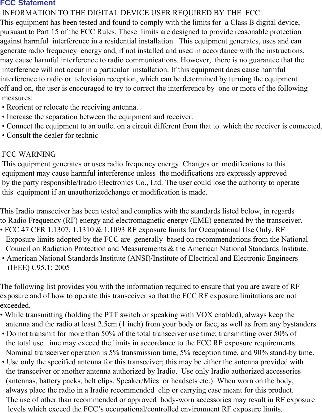 FCC Statement  INFORMATION TO THE DIGITAL DEVICE USER REQUIRED BY THE  FCCThis equipment has been tested and found to comply with the limits for  a Class B digital device, pursuant to Part 15 of the FCC Rules. These  limits are designed to provide reasonable protection against harmful  interference in a residential installation.  This equipment generates, uses and can generate radio frequency  energy and, if not installed and used in accordance with the instructions,  may cause harmful interference to radio communications. However,  there is no guarantee that the interference will not occur in a particular  installation. If this equipment does cause harmful interference to radio or  television reception, which can be determined by turning the equipmentoff and on, the user is encouraged to try to correct the interference by  one or more of the following measures: • Reorient or relocate the receiving antenna. • Increase the separation between the equipment and receiver. • Connect the equipment to an outlet on a circuit different from that to  which the receiver is connected.  • Consult the dealer for technic  FCC WARNING This equipment generates or uses radio frequency energy. Changes or  modifications to this equipment may cause harmful interference unless  the modifications are expressly approved by the party responsible/Iradio Electronics Co., Ltd. The user could lose the authority to operate this  equipment if an unauthorizedchange or modification is made. This Iradio transceiver has been tested and complies with the standards listed below, in regardsto Radio Frequency (RF) energy and electromagnetic energy (EME) generated by the transceiver. • FCC 47 CFR 1.1307, 1.1310 &amp; 1.1093 RF exposure limits for Occupational Use Only. RF   Exposure limits adopted by the FCC are  generally  based on recommendations from the National   Council on Radiation Protection and Measurements &amp; the American National Standards Institute.  • American National Standards Institute (ANSI)/Institute of Electrical and Electronic Engineers    (IEEE) C95.1: 2005  The following list provides you with the information required to ensure that you are aware of RFexposure and of how to operate this transceiver so that the FCC RF exposure limitations are notexceeded. • While transmitting (holding the PTT switch or speaking with VOX enabled), always keep the   antenna and the radio at least 2.5cm (1 inch) from your body or face, as well as from any bystanders.  • Do not transmit for more than 50% of the total transceiver use time; transmitting over 50% of   the total use  time may exceed the limits in accordance to the FCC RF exposure requirements.   Nominal transceiver operation is 5% transmission time, 5% reception time, and 90% stand-by time. • Use only the specified antenna for this transceiver; this may be either the antenna provided with   the transceiver or another antenna authorized by Iradio.  Use only Iradio authorized accessories   (antennas, battery packs, belt clips, Speaker/Mics  or headsets etc.): When worn on the body,    always place the radio in a Iradio recommended  clip or carrying case meant for this product.    The use of other than recommended or approved  body-worn accessories may result in RF exposure    levels which exceed the FCC’s occupational/controlled environment RF exposure limits.        