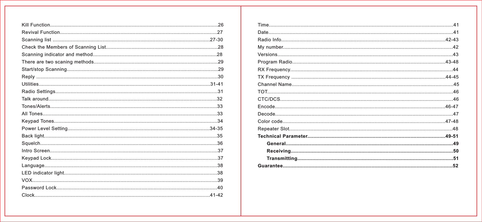 Time..........................................................................................................................41Date...........................................................................................................................41Radio Info.............................................................................................................42-43My number................................................................................................................42Versions....................................................................................................................43Program Radio.....................................................................................................43-48RX Frequency............................................................................................................44TX Frequency ......................................................................................................44-45Channel Name...........................................................................................................45TOT...........................................................................................................................46CTC/DCS..................................................................................................................46Encode.................................................................................................................46-47Decode......................................................................................................................47Color code............................................................................................................47-48Repeater Slot............................................................................................................48Technical Parameter...........................................................................................49-51      General...............................................................................................................49      Receiving............................................................................................................50      Transmitting........................................................................................................51Guarantee.................................................................................................................52Kill Function...............................................................................................................26Revival Function........................................................................................................27Scanning list ........................................................................................................27-30Check the Members of Scanning List..........................................................................28Scanning indicator and method..................................................................................28There are two scaning methods..................................................................................29Start/stop Scanning....................................................................................................29Reply ........................................................................................................................30Utilities.................................................................................................................31-41Radio Settings...........................................................................................................31Talk around...............................................................................................................32Tones/Alerts..............................................................................................................33All Tones...................................................................................................................33Keypad Tones............................................................................................................34Power Level Setting..............................................................................................34-35Back light...................................................................................................................35Squelch.....................................................................................................................36Intro Screen...............................................................................................................37Keypad Lock..............................................................................................................37Language..................................................................................................................38LED indicator light.....................................................................................................38VOX..........................................................................................................................39Password Lock..........................................................................................................40Clock....................................................................................................................41-42