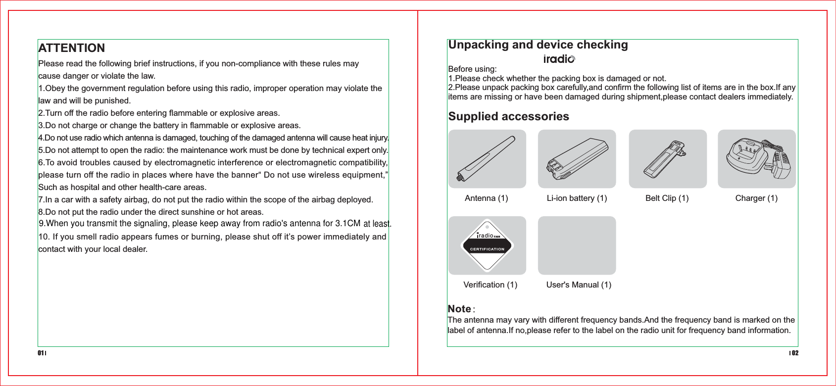 Charger (1)Belt Clip (1)Li-ion battery (1)Antenna (1)Verification (1) User&apos;s Manual (1)ATTENTIONPlease read the following brief instructions, if you non-compliance with these rules may cause danger or violate the law.1.Obey the government regulation before using this radio, improper operation may violate the law and will be punished.2.Turn off the radio before entering flammable or explosive areas.3.Do not charge or change the battery in flammable or explosive areas.4.Do not use radio which antenna is damaged, touching of the damaged antenna will cause heat injury.5.Do not attempt to open the radio: the maintenance work must be done by technical expert only. 6.To avoid troubles caused by electromagnetic interference or electromagnetic compatibility, please turn off the radio in places where have the banner“ Do not use wireless equipment,” Such as hospital and other health-care areas.7.In a car with a safety airbag, do not put the radio within the scope of the airbag deployed.8.Do not put the radio under the direct sunshine or hot areas.10. If you smell radio appears fumes or burning, please shut off it’s power immediately and contact with your local dealer.Before using:1.Please check whether the packing box is damaged or not.2.Please unpack packing box carefully,and confirm the following list of items are in the box.If any items are missing or have been damaged during shipment,please contact dealers immediately.Unpacking and device checking01 02radio艾迪欧CERTIFICATIONSupplied accessoriesNote：The antenna may vary with different frequency bands.And the frequency band is marked on the label of antenna.If no,please refer to the label on the radio unit for frequency band information.9.When you transmit the signaling, please keep away from radio&apos;s antenna for 3.1CMat least.