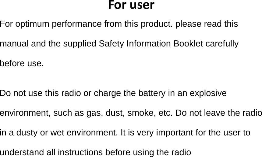 ForuserFor optimum performance from this product. please read this manual and the supplied Safety Information Booklet carefully before use.  Do not use this radio or charge the battery in an explosive environment, such as gas, dust, smoke, etc. Do not leave the radio in a dusty or wet environment. It is very important for the user to understand all instructions before using the radio 