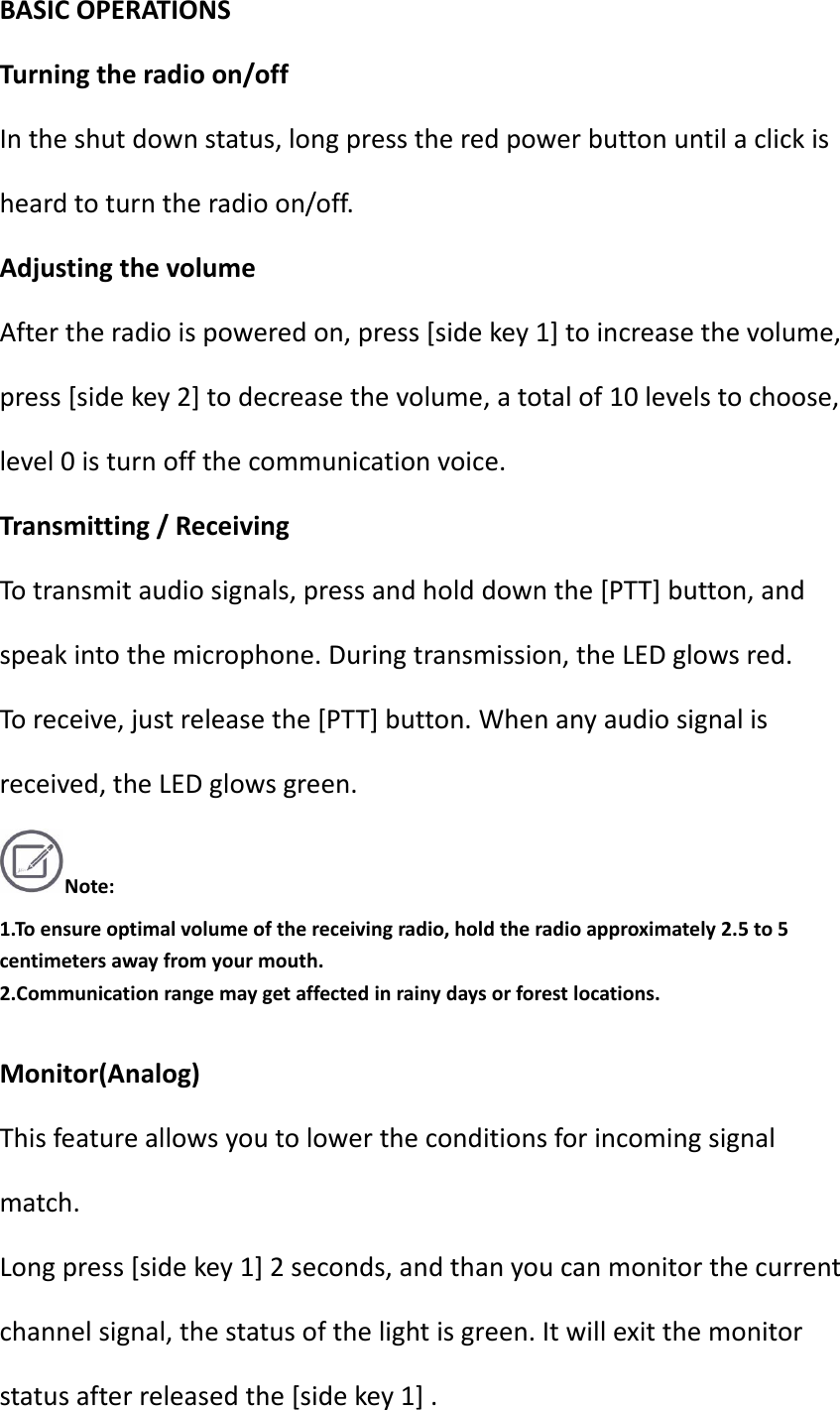 BASICOPERATIONSTurningtheradioon/offIntheshutdownstatus,longpresstheredpowerbuttonuntilaclickisheardtoturntheradioon/off.AdjustingthevolumeAftertheradioispoweredon,press[sidekey1]toincreasethevolume,press[sidekey2]todecreasethevolume,atotalof10levelstochoose,level0isturnoffthecommunicationvoice.Transmitting/ReceivingTotransmitaudiosignals,pressandholddownthe[PTT]button,andspeakintothemicrophone.Duringtransmission,theLEDglowsred.Toreceive,justreleasethe[PTT]button.Whenanyaudiosignalisreceived,theLEDglowsgreen.Note:1.Toensureoptimalvolumeofthereceivingradio,holdtheradioapproximately2.5to5centimetersawayfromyourmouth.2.Communicationrangemaygetaffectedinrainydaysorforestlocations.Monitor(Analog)Thisfeatureallowsyoutolowertheconditionsforincomingsignalmatch.Longpress[sidekey1]2seconds,andthanyoucanmonitorthecurrentchannelsignal,thestatusofthelightisgreen.Itwillexitthemonitorstatusafterreleasedthe[sidekey1].