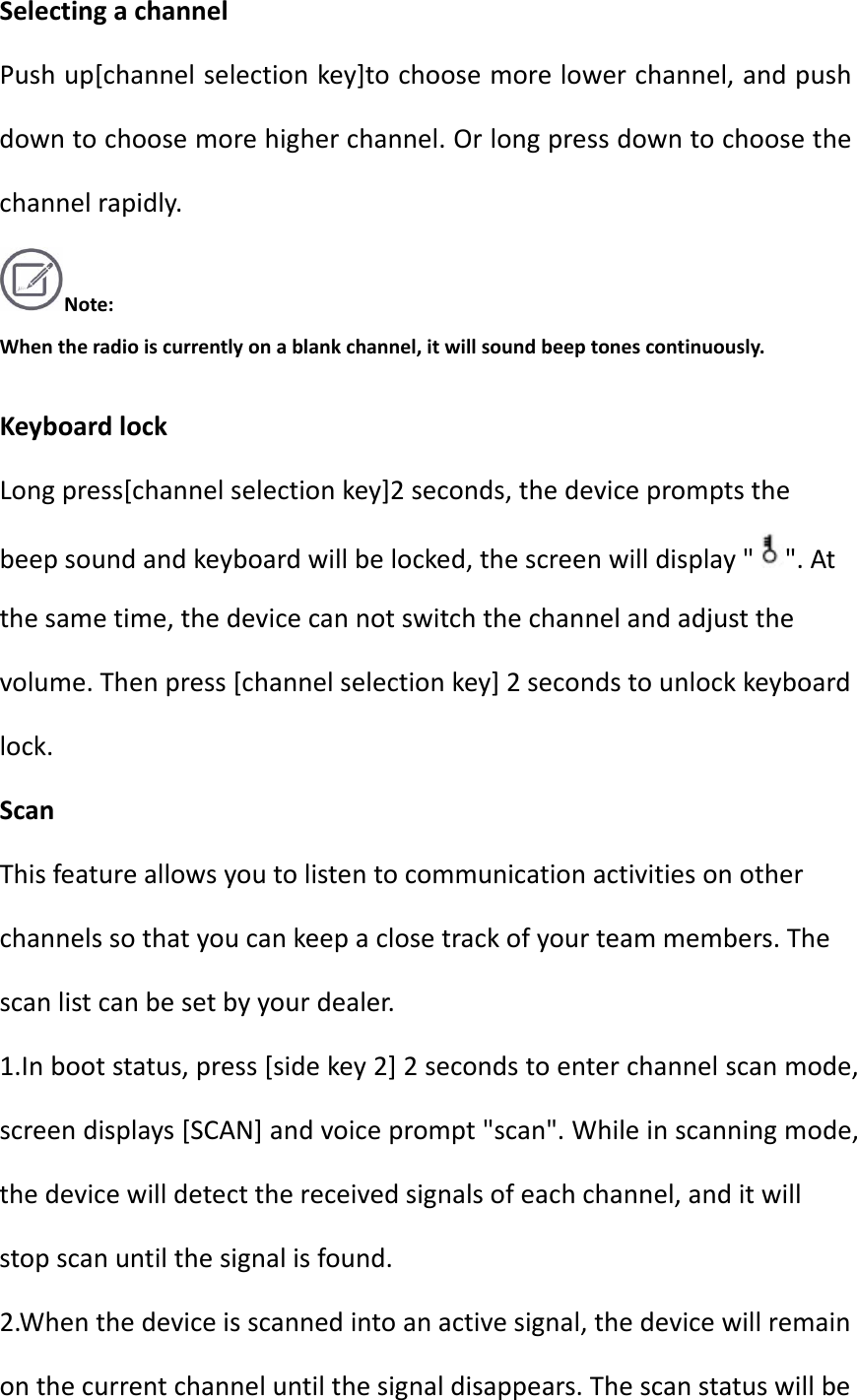 SelectingachannelPushup[channelselectionkey]tochoosemorelowerchannel,andpushdowntochoosemorehigherchannel.Orlongpressdowntochoosethechannelrapidly.Note:Whentheradioiscurrentlyonablankchannel,itwillsoundbeeptonescontinuously.KeyboardlockLongpress[channelselectionkey]2seconds,thedevicepromptsthebeepsoundandkeyboardwillbelocked,thescreenwilldisplay&quot;&quot;.Atthesametime,thedevicecannotswitchthechannelandadjustthevolume.Thenpress[channelselectionkey]2secondstounlockkeyboardlock.ScanThisfeatureallowsyoutolistentocommunicationactivitiesonotherchannelssothatyoucankeepaclosetrackofyourteammembers.Thescanlistcanbesetbyyourdealer.1.Inbootstatus,press[sidekey2]2secondstoenterchannelscanmode,screendisplays[SCAN]andvoiceprompt&quot;scan&quot;.Whileinscanningmode,thedevicewilldetectthereceivedsignalsofeachchannel,anditwillstopscanuntilthesignalisfound.2.Whenthedeviceisscannedintoanactivesignal,thedevicewillremainonthecurrentchanneluntilthesignaldisappears.Thescanstatuswillbe