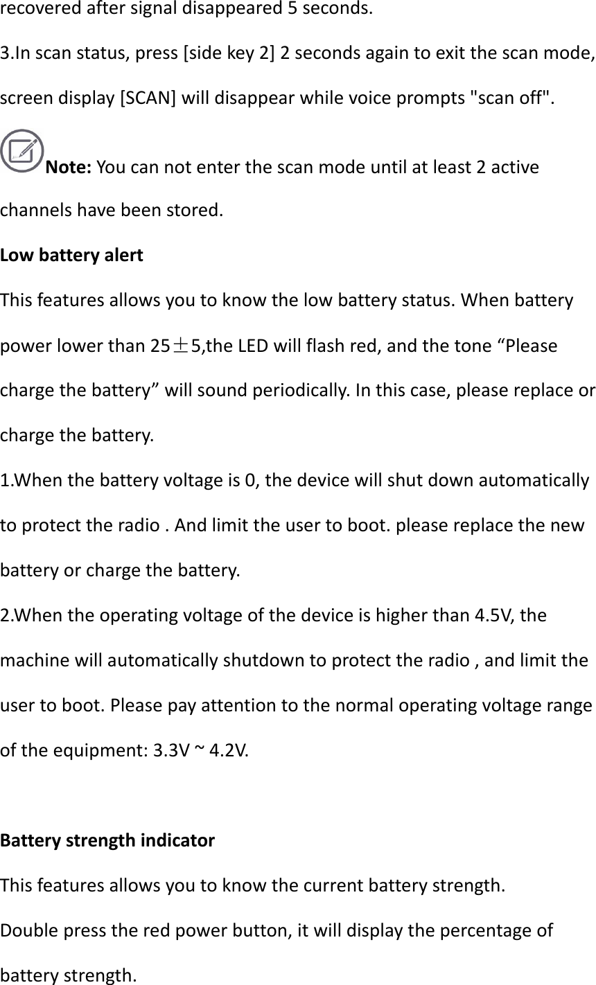 recoveredaftersignaldisappeared5seconds.3.Inscanstatus,press[sidekey2]2secondsagaintoexitthescanmode,screendisplay[SCAN]willdisappearwhilevoiceprompts&quot;scanoff&quot;.Note:Youcannotenterthescanmodeuntilatleast2activechannelshavebeenstored.LowbatteryalertThisfeaturesallowsyoutoknowthelowbatterystatus.Whenbatterypowerlowerthan25±5,theLEDwillflashred,andthetone“Pleasechargethebattery”willsoundperiodically.Inthiscase,pleasereplaceorchargethebattery.1.Whenthebatteryvoltageis0,thedevicewillshutdownautomaticallytoprotecttheradio.Andlimittheusertoboot.pleasereplacethenewbatteryorchargethebattery.2.Whentheoperatingvoltageofthedeviceishigherthan4.5V,themachinewillautomaticallyshutdowntoprotecttheradio,andlimittheusertoboot.Pleasepayattentiontothenormaloperatingvoltagerangeoftheequipment:3.3V~4.2V.BatterystrengthindicatorThisfeaturesallowsyoutoknowthecurrentbatterystrength.Doublepresstheredpowerbutton,itwilldisplaythepercentageofbatterystrength.