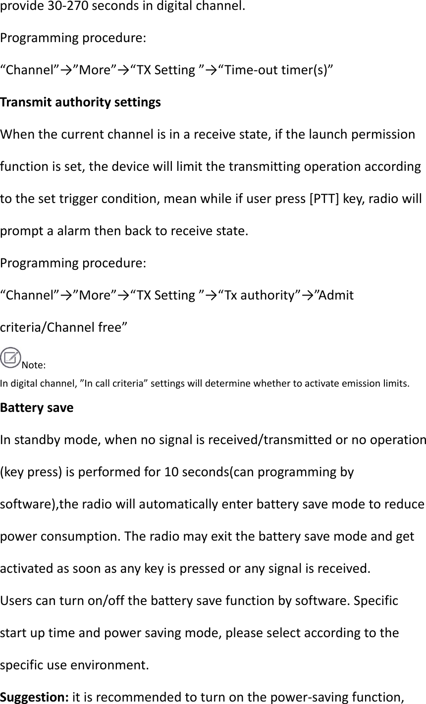 provide30‐270secondsindigitalchannel.Programmingprocedure:“Channel”→”More”→“TXSetting”→“Time‐outtimer(s)”TransmitauthoritysettingsWhenthecurrentchannelisinareceivestate,ifthelaunchpermissionfunctionisset,thedevicewilllimitthetransmittingoperationaccordingtothesettriggercondition,meanwhileifuserpress[PTT]key,radiowillpromptaalarmthenbacktoreceivestate.Programmingprocedure:“Channel”→”More”→“TXSetting”→“Txauthority”→”A d m i t criteria/Channelfree”Note:Indigitalchannel,”Incallcriteria”settingswilldeterminewhethertoactivateemissionlimits.BatterysaveInstandbymode,whennosignalisreceived/transmittedornooperation(keypress)isperformedfor10seconds(canprogrammingbysoftware),theradiowillautomaticallyenterbatterysavemodetoreducepowerconsumption.Theradiomayexitthebatterysavemodeandgetactivatedassoonasanykeyispressedoranysignalisreceived.Userscanturnon/offthebatterysavefunctionbysoftware.Specificstartuptimeandpowersavingmode,pleaseselectaccordingtothespecificuseenvironment.Suggestion:itisrecommendedtoturnonthepower‐savingfunction,