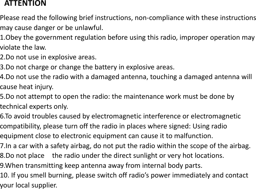 ATTENTIONPleasereadthefollowingbriefinstructions,non‐compliancewiththeseinstructionsmaycausedangerorbeunlawful.1.Obeythegovernmentregulationbeforeusingthisradio,improperoperationmayviolatethelaw.2.Donotuseinexplosiveareas.3.Donotchargeorchangethebatteryinexplosiveareas.4.Donotusetheradiowithadamagedantenna,touchingadamagedantennawillcauseheatinjury.5.Donotattempttoopentheradio:themaintenanceworkmustbedonebytechnicalexpertsonly.6.Toavoidtroublescausedbyelectromagneticinterferenceorelectromagneticcompatibility,pleaseturnofftheradioinplaceswheresigned:Usingradioequipmentclosetoelectronicequipmentcancauseittomalfunction.7.Inacarwithasafetyairbag,donotputtheradiowithinthescopeoftheairbag.8.Donotplacetheradiounderthedirectsunlightorveryhotlocations.9.Whentransmittingkeepantennaawayfrominternalbodyparts.10.Ifyousmellburning,pleaseswitchoffradio’spowerimmediatelyandcontactyourlocalsupplier.