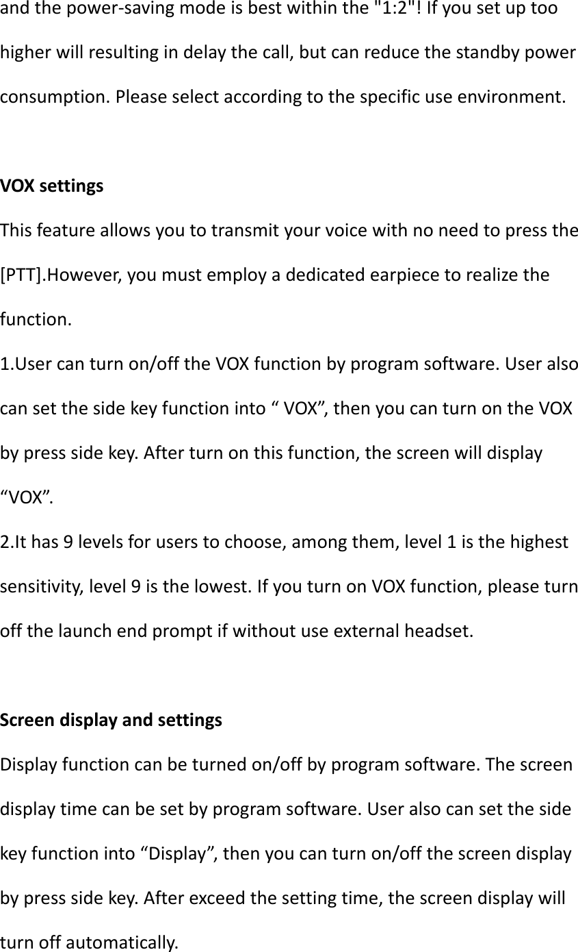 andthepower‐savingmodeisbestwithinthe&quot;1:2&quot;!Ifyousetuptoohigherwillresultingindelaythecall,butcanreducethestandbypowerconsumption.Pleaseselectaccordingtothespecificuseenvironment.VOXsettingsThisfeatureallowsyoutotransmityourvoicewithnoneedtopressthe[PTT].However,youmustemployadedicatedearpiecetorealizethefunction.1.Usercanturnon/offtheVOXfunctionbyprogramsoftware.Useralsocansetthesidekeyfunctioninto“VOX”,thenyoucanturnontheVOXbypresssidekey.Afterturnonthisfunction,thescreenwilldisplay“VOX”.2.Ithas9levelsforuserstochoose,amongthem,level1isthehighestsensitivity,level9isthelowest.IfyouturnonVOXfunction,pleaseturnoffthelaunchendpromptifwithoutuseexternalheadset.ScreendisplayandsettingsDisplayfunctioncanbeturnedon/offbyprogramsoftware.Thescreendisplaytimecanbesetbyprogramsoftware.Useralsocansetthesidekeyfunctioninto“Display”,thenyoucanturnon/offthescreendisplaybypresssidekey.Afterexceedthesettingtime,thescreendisplaywillturnoffautomatically.