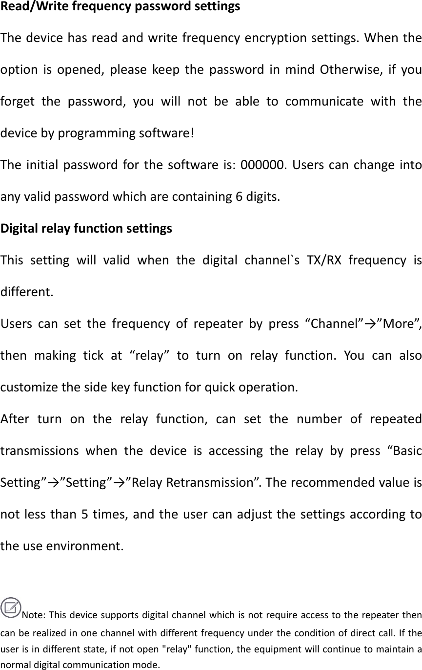 Read/WritefrequencypasswordsettingsThedevicehasreadandwritefrequencyencryptionsettings.Whentheoptionisopened,pleasekeepthepasswordinmindOtherwise,ifyouforgetthepassword,youwillnotbeabletocommunicatewiththedevicebyprogrammingsoftware!Theinitialpasswordforthesoftwareis:000000.Userscanchangeintoanyvalidpasswordwhicharecontaining6digits.DigitalrelayfunctionsettingsThissettingwillvalidwhenthedigitalchannel`sTX/RXfrequencyisdifferent.Userscansetthefrequencyofrepeaterbypress“Channel”→”More”,thenmakingtickat“relay”toturnonrelayfunction.Youcanalsocustomizethesidekeyfunctionforquickoperation.Afterturnontherelayfunction,cansetthenumberofrepeatedtransmissionswhenthedeviceisaccessingtherelaybypress“BasicSetting”→”Setting”→”RelayRetransmission”.Therecommendedvalueisnotlessthan5times,andtheusercanadjustthesettingsaccordingtotheuseenvironment.Note:Thisdevicesupportsdigitalchannelwhichisnotrequireaccesstotherepeaterthencanberealizedinonechannelwithdifferentfrequencyundertheconditionofdirectcall.Iftheuserisindifferentstate,ifnotopen&quot;relay&quot;function,theequipmentwillcontinuetomaintainanormaldigitalcommunicationmode.