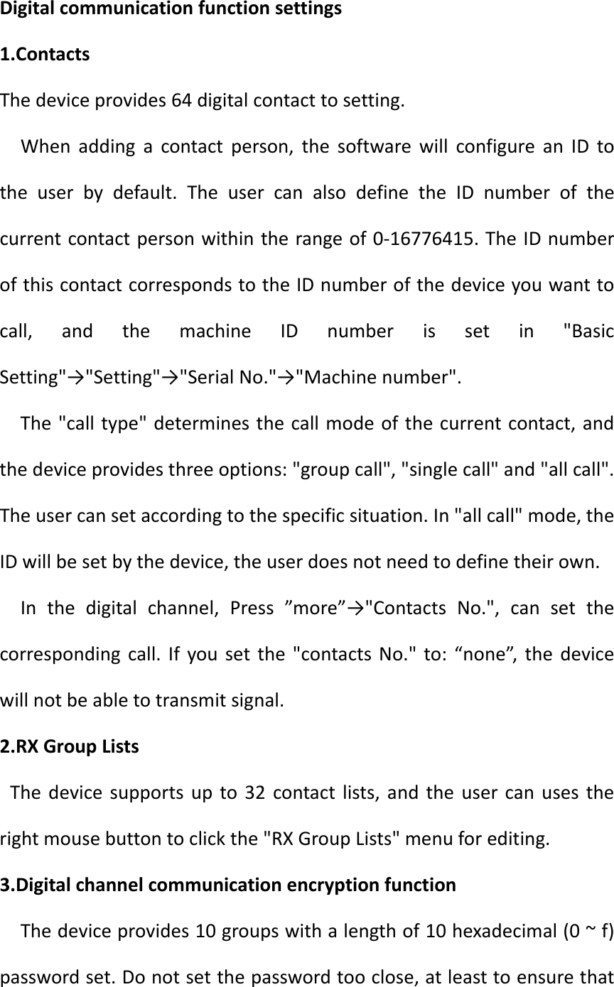 Digitalcommunicationfunctionsettings1.ContactsThedeviceprovides64digitalcontacttosetting.Whenaddingacontactperson,thesoftwarewillconfigureanIDtotheuserbydefault.TheusercanalsodefinetheIDnumberofthecurrentcontactpersonwithintherangeof0‐16776415.TheIDnumberofthiscontactcorrespondstotheIDnumberofthedeviceyouwanttocall,andthemachineIDnumberissetin&quot;BasicSetting&quot;→&quot;Setting&quot;→&quot;SerialNo.&quot;→&quot;Machinenumber&quot;.The&quot;calltype&quot;determinesthecallmodeofthecurrentcontact,andthedeviceprovidesthreeoptions:&quot;groupcall&quot;,&quot;singlecall&quot;and&quot;allcall&quot;.Theusercansetaccordingtothespecificsituation.In&quot;allcall&quot;mode,theIDwillbesetbythedevice,theuserdoesnotneedtodefinetheirown.Inthedigitalchannel,Press”more”→&quot;ContactsNo.&quot;,cansetthecorrespondingcall.Ifyousetthe&quot;contactsNo.&quot;to:“none”,thedevicewillnotbeabletotransmitsignal.2.RXGroupListsThedevicesupportsupto32contactlists,andtheusercanusestherightmousebuttontoclickthe&quot;RXGroupLists&quot;menuforediting.3.DigitalchannelcommunicationencryptionfunctionThedeviceprovides10groupswithalengthof10hexadecimal(0~f)passwordset.Donotsetthepasswordtooclose,atleasttoensurethat