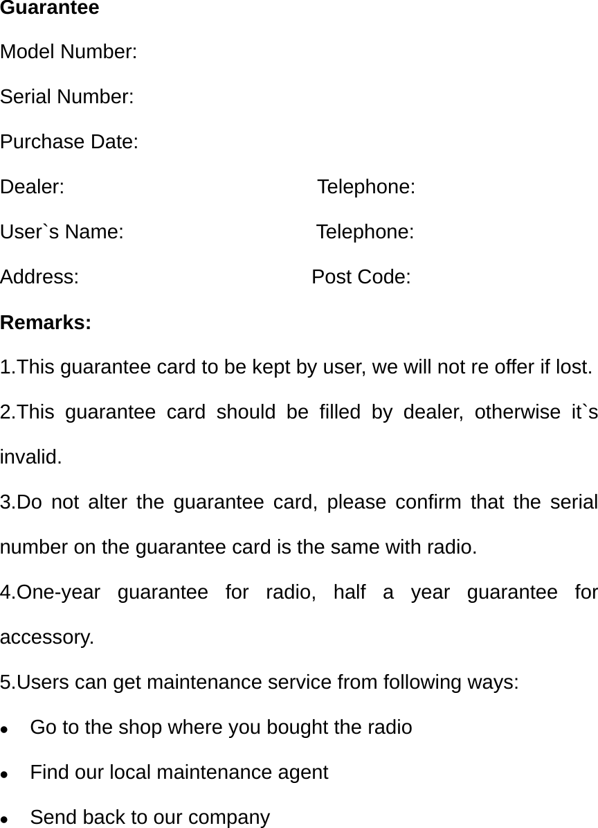 Guarantee Model Number: Serial Number: Purchase Date: Dealer:                         Telephone: User`s Name:                   Telephone: Address:                       Post Code: Remarks: 1.This guarantee card to be kept by user, we will not re offer if lost. 2.This guarantee card should be filled by dealer, otherwise it`s invalid. 3.Do not alter the guarantee card, please confirm that the serial number on the guarantee card is the same with radio. 4.One-year guarantee for radio, half a year guarantee for accessory. 5.Users can get maintenance service from following ways:  Go to the shop where you bought the radio  Find our local maintenance agent    Send back to our company       