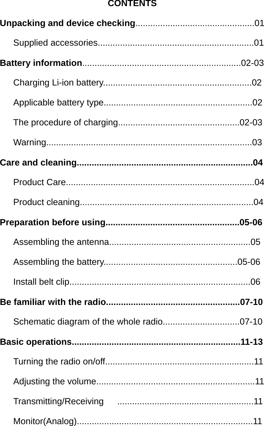 CONTENTS Unpacking and device checking................................................01    Supplied accessories...............................................................01 Battery information................................................................02-03    Charging Li-ion battery............................................................02    Applicable battery type............................................................02 The procedure of charging.................................................02-03    Warning...................................................................................03 Care and cleaning.......................................................................04    Product Care............................................................................04    Product cleaning......................................................................04 Preparation before using......................................................05-06    Assembling the antenna.........................................................05    Assembling the battery......................................................05-06    Install belt clip.........................................................................06 Be familiar with the radio......................................................07-10    Schematic diagram of the whole radio...............................07-10 Basic operations....................................................................11-13    Turning the radio on/off............................................................11    Adjusting the volume................................................................11    Transmitting/Receiving   .......................................................11    Monitor(Analog).......................................................................11 