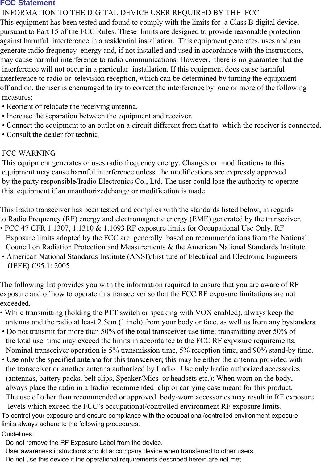 FCC Statement  INFORMATION TO THE DIGITAL DEVICE USER REQUIRED BY THE  FCCThis equipment has been tested and found to comply with the limits for  a Class B digital device, pursuant to Part 15 of the FCC Rules. These  limits are designed to provide reasonable protection against harmful  interference in a residential installation.  This equipment generates, uses and can generate radio frequency  energy and, if not installed and used in accordance with the instructions,  may cause harmful interference to radio communications. However,  there is no guarantee that the interference will not occur in a particular  installation. If this equipment does cause harmful interference to radio or  television reception, which can be determined by turning the equipmentoff and on, the user is encouraged to try to correct the interference by  one or more of the following measures: • Reorient or relocate the receiving antenna. • Increase the separation between the equipment and receiver. • Connect the equipment to an outlet on a circuit different from that to  which the receiver is connected.  • Consult the dealer for technic  FCC WARNING This equipment generates or uses radio frequency energy. Changes or  modifications to this equipment may cause harmful interference unless  the modifications are expressly approved by the party responsible/Iradio Electronics Co., Ltd. The user could lose the authority to operate this  equipment if an unauthorizedchange or modification is made. This Iradio transceiver has been tested and complies with the standards listed below, in regardsto Radio Frequency (RF) energy and electromagnetic energy (EME) generated by the transceiver. • FCC 47 CFR 1.1307, 1.1310 &amp; 1.1093 RF exposure limits for Occupational Use Only. RF   Exposure limits adopted by the FCC are  generally  based on recommendations from the National   Council on Radiation Protection and Measurements &amp; the American National Standards Institute.  • American National Standards Institute (ANSI)/Institute of Electrical and Electronic Engineers    (IEEE) C95.1: 2005  The following list provides you with the information required to ensure that you are aware of RFexposure and of how to operate this transceiver so that the FCC RF exposure limitations are notexceeded. • While transmitting (holding the PTT switch or speaking with VOX enabled), always keep the   antenna and the radio at least 2.5cm (1 inch) from your body or face, as well as from any bystanders.  • Do not transmit for more than 50% of the total transceiver use time; transmitting over 50% of   the total use  time may exceed the limits in accordance to the FCC RF exposure requirements.   Nominal transceiver operation is 5% transmission time, 5% reception time, and 90% stand-by time. • Use only the specified antenna for this transceiver; this may be either the antenna provided with   the transceiver or another antenna authorized by Iradio.  Use only Iradio authorized accessories   (antennas, battery packs, belt clips, Speaker/Mics  or headsets etc.): When worn on the body,    always place the radio in a Iradio recommended  clip or carrying case meant for this product.    The use of other than recommended or approved  body-worn accessories may result in RF exposure    levels which exceed the FCC’s occupational/controlled environment RF exposure limits.        To control your exposure and ensure compliance with the occupational/controlled environment exposurelimits always adhere to the following procedures.Guidelines:Do not remove the RF Exposure Label from the device.User awareness instructions should accompany device when transferred to other users.Do not use this device if the operational requirements described herein are not met. • Use only the specified antenna for this transceiver; this 