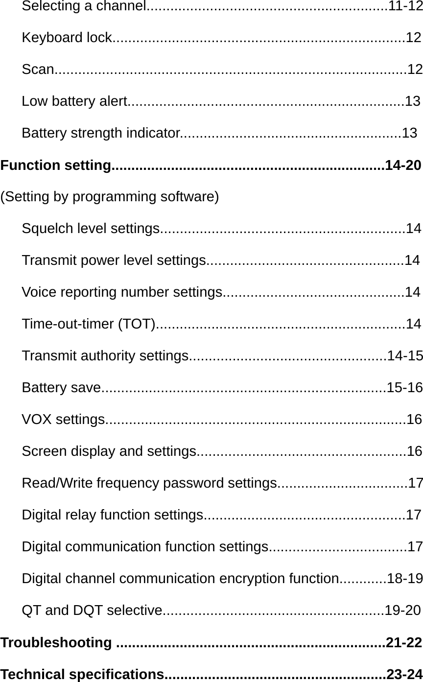    Selecting a channel.............................................................11-12    Keyboard lock..........................................................................12    Scan.........................................................................................12 Low battery alert......................................................................13 Battery strength indicator........................................................13 Function setting.....................................................................14-20 (Setting by programming software)    Squelch level settings..............................................................14    Transmit power level settings..................................................14 Voice reporting number settings..............................................14    Time-out-timer (TOT)...............................................................14    Transmit authority settings..................................................14-15    Battery save........................................................................15-16 VOX settings............................................................................16    Screen display and settings.....................................................16    Read/Write frequency password settings.................................17    Digital relay function settings...................................................17    Digital communication function settings...................................17    Digital channel communication encryption function............18-19    QT and DQT selective........................................................19-20 Troubleshooting ....................................................................21-22 Technical specifications........................................................23-24 