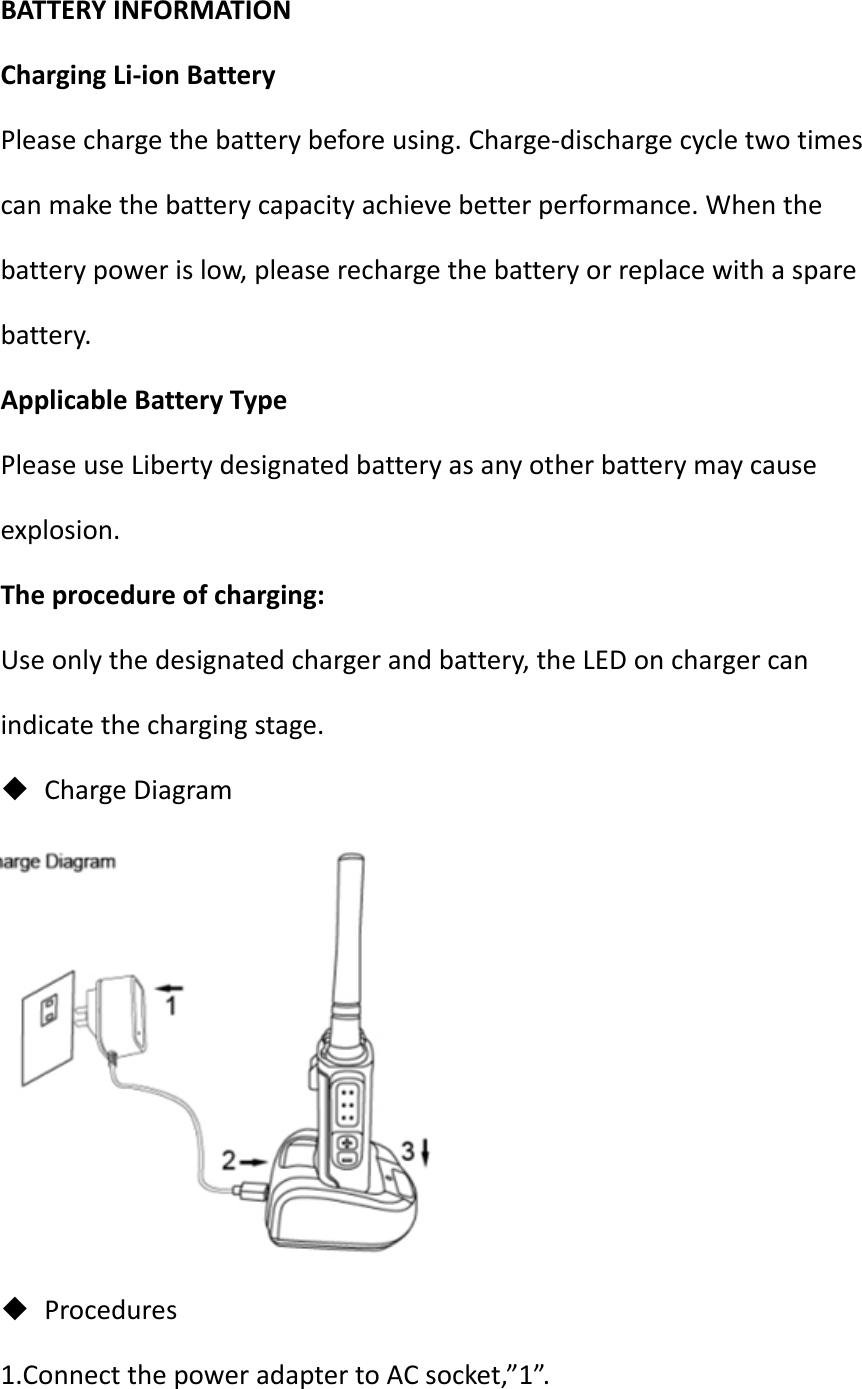 BATTERYINFORMATIONChargingLi‐ionBatteryPleasechargethebatterybeforeusing.Charge‐dischargecycletwotimescanmakethebatterycapacityachievebetterperformance.Whenthebatterypowerislow,pleaserechargethebatteryorreplacewithasparebattery.ApplicableBatteryTypePleaseuseLibertydesignatedbatteryasanyotherbatterymaycauseexplosion.Theprocedureofcharging:Useonlythedesignatedchargerandbattery,theLEDonchargercanindicatethechargingstage. ChargeDiagram Procedures1.ConnectthepoweradaptertoACsocket,”1”.