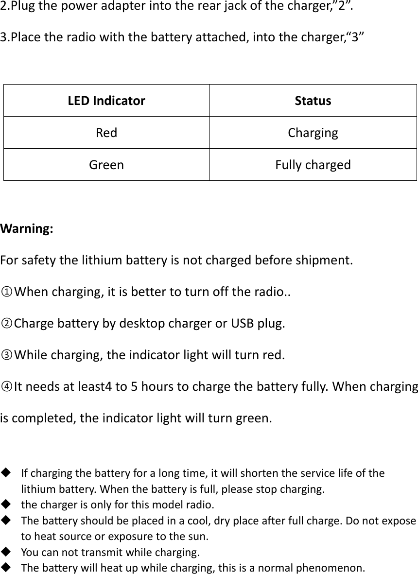 2.Plugthepoweradapterintotherearjackofthecharger,”2”.3.Placetheradiowiththebatteryattached,intothecharger,“3”LEDIndicatorStatusRedChargingGreenFullychargedWarning:Forsafetythelithiumbatteryisnotchargedbeforeshipment.○1Whencharging,itisbettertoturnofftheradio..○2ChargebatterybydesktopchargerorUSBplug.○3Whilecharging,theindicatorlightwillturnred.○4Itneedsatleast4to5hourstochargethebatteryfully.Whenchargingiscompleted,theindicatorlightwillturngreen.  Ifchargingthebatteryforalongtime,itwillshortentheservicelifeofthelithiumbattery.Whenthebatteryisfull,pleasestopcharging. thechargerisonlyforthismodelradio. Thebatteryshouldbeplacedinacool,dryplaceafterfullcharge.Donotexposetoheatsourceorexposuretothesun. Youcannottransmitwhilecharging. Thebatterywillheatupwhilecharging,thisisanormalphenomenon.