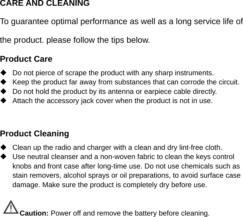 CARE AND CLEANING To guarantee optimal performance as well as a long service life of the product. please follow the tips below. Product Care   Do not pierce of scrape the product with any sharp instruments.   Keep the product far away from substances that can corrode the circuit.   Do not hold the product by its antenna or earpiece cable directly.   Attach the accessory jack cover when the product is not in use.  Product Cleaning   Clean up the radio and charger with a clean and dry lint-free cloth.   Use neutral cleanser and a non-woven fabric to clean the keys control knobs and front case after long-time use. Do not use chemicals such as stain removers, alcohol sprays or oil preparations, to avoid surface case damage. Make sure the product is completely dry before use.  Caution: Power off and remove the battery before cleaning. 