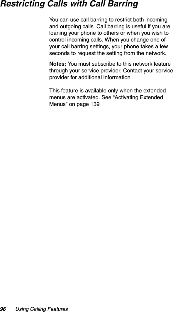 96 Using Calling FeaturesRestricting Calls with Call BarringYou can use call barring to restrict both incoming and outgoing calls. Call barring is useful if you are loaning your phone to others or when you wish to control incoming calls. When you change one of your call barring settings, your phone takes a few seconds to request the setting from the network.Notes: You must subscribe to this network feature through your service provider. Contact your service provider for additional informationThis feature is available only when the extended menus are activated. See “Activating Extended Menus” on page 139