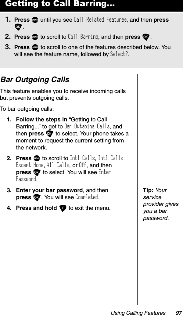 Using Calling Features 97Bar Outgoing CallsThis feature enables you to receive incoming calls but prevents outgoing calls.To bar outgoing calls:1. Follow the steps in “Getting to Call Barring...” to get to Bar Outgoing Calls, and then press O to select. Your phone takes a moment to request the current setting from the network.2. Press M to scroll to Intl Calls,Intl Calls Except Home,All Calls, or Off, and then press O to select. You will see EnterPassword.Tip:Your service provider gives you a bar password.3. Enter your bar password, and then press O. You will see Completed.4. Press and hold C to exit the menu.Getting to Call Barring...1. Press M until you see Call Related Features, and then pressO.2. Press M to scroll to Call Barring, and then press O.3. Press M to scroll to one of the features described below. You will see the feature name, followed by Select?.