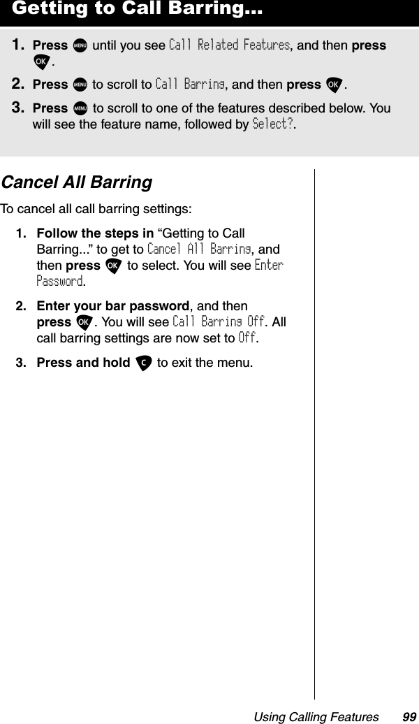 Using Calling Features 99Cancel All BarringTo cancel all call barring settings:1. Follow the steps in “Getting to Call Barring...” to get to Cancel All Barring, and then press O to select. You will see EnterPassword.2. Enter your bar password, and then press O. You will see Call Barring Off. All call barring settings are now set to Off.3. Press and hold C to exit the menu.Getting to Call Barring...1. Press M until you see Call Related Features, and then pressO.2. Press M to scroll to Call Barring, and then press O.3. Press M to scroll to one of the features described below. You will see the feature name, followed by Select?.