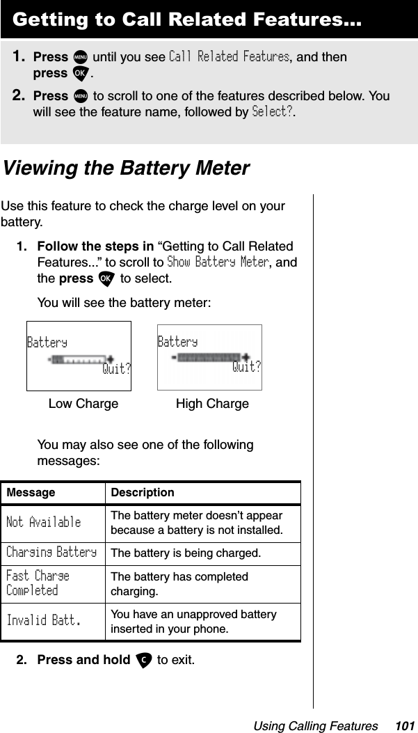 Using Calling Features 101Viewing the Battery MeterUse this feature to check the charge level on your battery.1. Follow the steps in “Getting to Call Related Features...” to scroll to Show Battery Meter, and the press O to select.You will see the battery meter:You may also see one of the following messages:2. Press and hold C to exit.Getting to Call Related Features...1. Press M until you see Call Related Features, and then press O.2. Press M to scroll to one of the features described below. You will see the feature name, followed by Select?.Message DescriptionNot Available The battery meter doesn’t appear because a battery is not installed.Charging Battery  The battery is being charged.Fast ChargeCompletedThe battery has completed charging.Invalid Batt. You have an unapproved battery inserted in your phone.Low Charge High ChargeBatteryQuit?BatteryQuit?