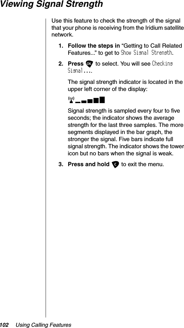 102 Using Calling FeaturesViewing Signal StrengthUse this feature to check the strength of the signal that your phone is receiving from the Iridium satellite network.1. Follow the steps in “Getting to Call Related Features...” to get to Show Signal Strength.2. Press O to select. You will see CheckingSignal....The signal strength indicator is located in the upper left corner of the display:rxSignal strength is sampled every four to five seconds; the indicator shows the average strength for the last three samples. The more segments displayed in the bar graph, the stronger the signal. Five bars indicate full signal strength. The indicator shows the tower icon but no bars when the signal is weak.3. Press and hold C to exit the menu.