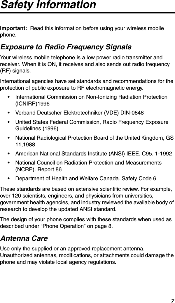 7Safety InformationImportant:  Read this information before using your wireless mobile phone.Exposure to Radio Frequency SignalsYour wireless mobile telephone is a low power radio transmitter and receiver. When it is ON, it receives and also sends out radio frequency (RF) signals.International agencies have set standards and recommendations for the protection of public exposure to RF electromagnetic energy.•International Commission on Non-Ionizing Radiation Protection (ICNIRP)1996•Verband Deutscher Elektrotechniker (VDE) DIN-0848•United States Federal Commission, Radio Frequency Exposure Guidelines (1996)•National Radiological Protection Board of the United Kingdom, GS 11,1988•American National Standards Institute (ANSI) IEEE. C95. 1-1992•National Council on Radiation Protection and Measurements (NCRP). Report 86•Department of Health and Welfare Canada. Safety Code 6These standards are based on extensive scientific review. For example, over 120 scientists, engineers, and physicians from universities, government health agencies, and industry reviewed the available body of research to develop the updated ANSI standard.The design of your phone complies with these standards when used as described under “Phone Operation” on page 8.Antenna CareUse only the supplied or an approved replacement antenna. Unauthorized antennas, modifications, or attachments could damage the phone and may violate local agency regulations.