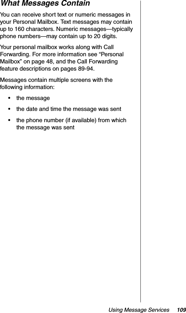 Using Message Services 109What Messages ContainYou can receive short text or numeric messages in your Personal Mailbox. Text messages may contain up to 160 characters. Numeric messages—typically phone numbers—may contain up to 20 digits.Your personal mailbox works along with Call Forwarding. For more information see “Personal Mailbox” on page 48, and the Call Forwarding feature descriptions on pages 89-94.Messages contain multiple screens with the following information:•the message•the date and time the message was sent•the phone number (if available) from which the message was sent