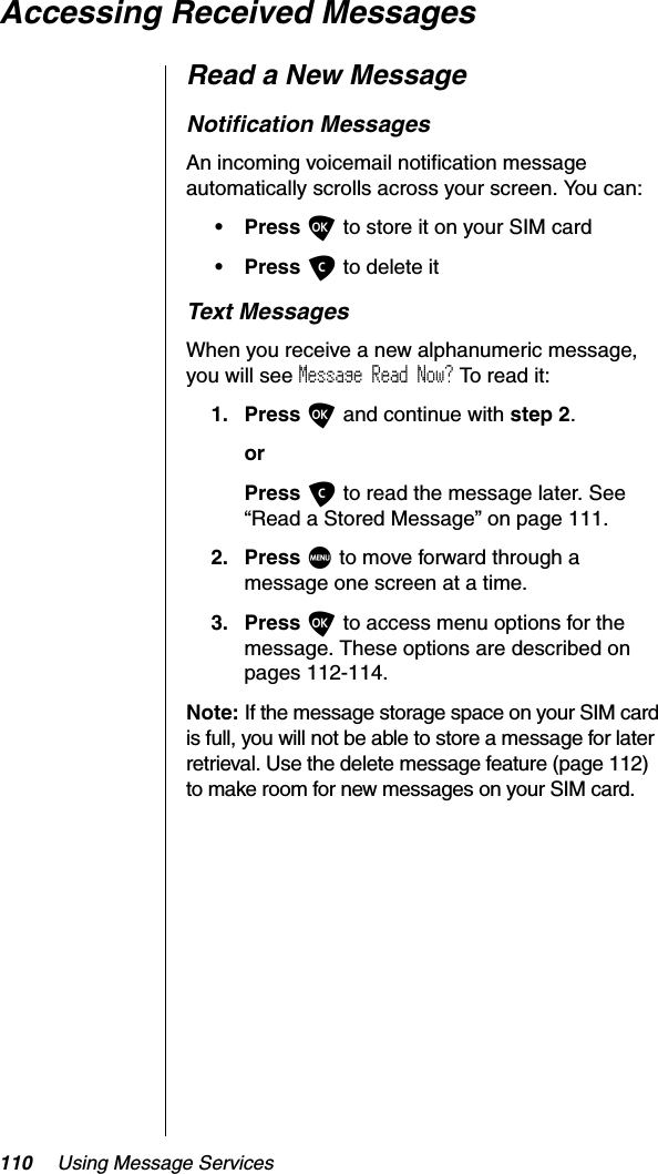 110 Using Message ServicesAccessing Received MessagesRead a New MessageNotification MessagesAn incoming voicemail notification message automatically scrolls across your screen. You can:•PressO to store it on your SIM card•PressC to delete itText MessagesWhen you receive a new alphanumeric message, you will see Message Read Now? To read it:1. Press O and continue with step 2.orPress C to read the message later. See “Read a Stored Message” on page 111.2. Press M to move forward through a message one screen at a time.3. Press O to access menu options for the message. These options are described on pages 112-114.Note: If the message storage space on your SIM card is full, you will not be able to store a message for later retrieval. Use the delete message feature (page 112) to make room for new messages on your SIM card.