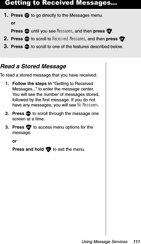 Using Message Services 111Read a Stored MessageTo read a stored message that you have received:1. Follow the steps in “Getting to Received Messages...” to enter the message center. You will see the number of messages stored, followed by the first message. If you do not have any messages, you will see No Messages.2. Press M to scroll through the message one screen at a time.3. Press O to access menu options for the message.orPress and hold C to exit the menu.Getting to Received Messages...1. Press ? to go directly to the Messages menu.orPress M until you see Messages, and then press O.2. Press M to scroll to Received Messages, and then press O.3. Press M to scroll to one of the features described below.