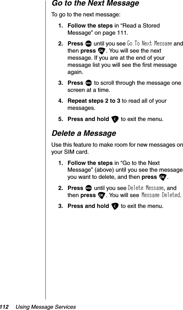 112 Using Message ServicesGo to the Next MessageTo go to the next message:1. Follow the steps in “Read a Stored Message” on page 111.2. Press M until you see Go To Next Message and then press O. You will see the next message. If you are at the end of your message list you will see the first message again.3. Press M to scroll through the message one screen at a time.4. Repeat steps 2 to 3 to read all of your messages.5. Press and hold C to exit the menu.Delete a MessageUse this feature to make room for new messages on your SIM card.1. Follow the steps in “Go to the Next Message” (above) until you see the message you want to delete, and then press O.2. Press M until you see Delete Message, and then press O. You will see Message Deleted.3. Press and hold C to exit the menu.