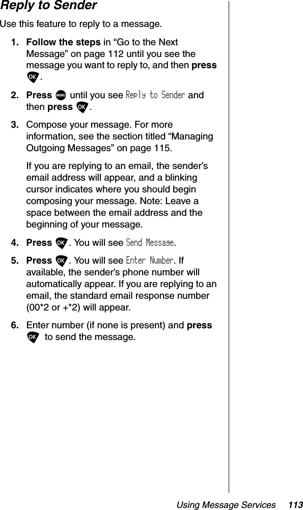 Using Message Services 113Reply to SenderUse this feature to reply to a message.1. Follow the steps in “Go to the Next Message” on page 112 until you see the message you want to reply to, and then pressO.2. Press M until you see Reply to Sender and then press O.3. Compose your message. For more information, see the section titled “Managing Outgoing Messages” on page 115. If you are replying to an email, the sender’s email address will appear, and a blinking cursor indicates where you should begin composing your message. Note: Leave a space between the email address and the beginning of your message.4. Press O. You will see Send Message.5. Press O. You will see Enter Number.Ifavailable, the sender’s phone number will automatically appear. If you are replying to an email, the standard email response number (00*2 or +*2) will appear. 6. Enter number (if none is present) and pressOto send the message.