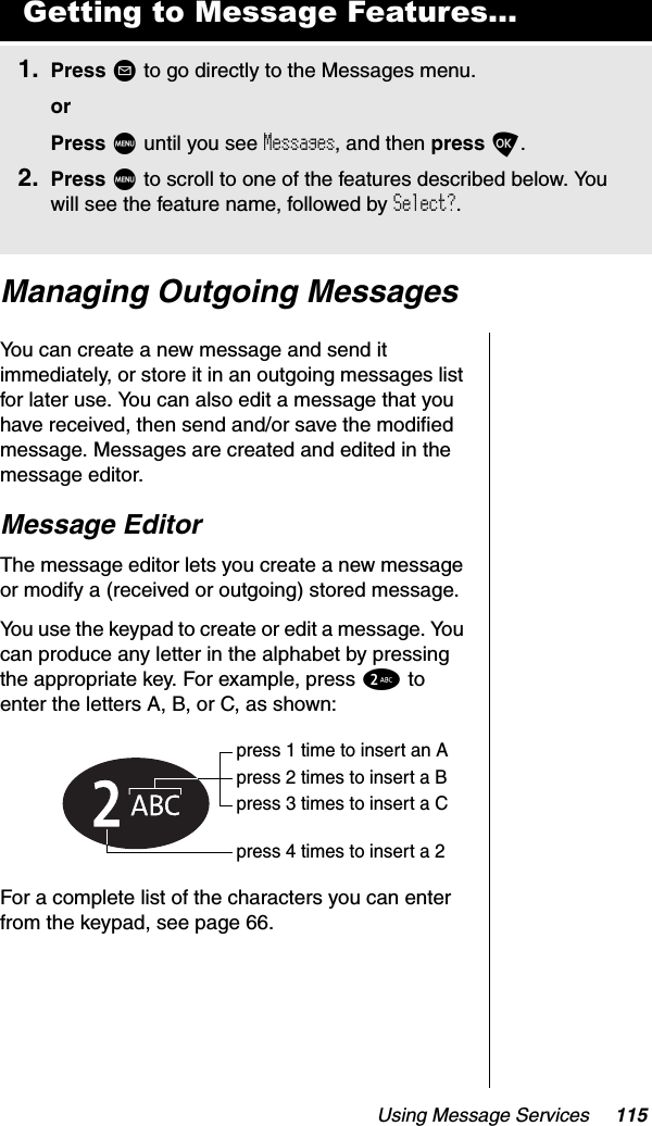 Using Message Services 115Managing Outgoing MessagesYou can create a new message and send it immediately, or store it in an outgoing messages list for later use. You can also edit a message that you have received, then send and/or save the modified message. Messages are created and edited in the message editor.Message EditorThe message editor lets you create a new message or modify a (received or outgoing) stored message.You use the keypad to create or edit a message. You can produce any letter in the alphabet by pressing the appropriate key. For example, press 2 to enter the letters A, B, or C, as shown:For a complete list of the characters you can enter from the keypad, see page 66.Getting to Message Features...1. Press ? to go directly to the Messages menu.orPress M until you see Messages, and then press O.2. Press M to scroll to one of the features described below. You will see the feature name, followed by Select?.press 1 time to insert an Apress 2 times to insert a Bpress 3 times to insert a Cpress 4 times to insert a 2