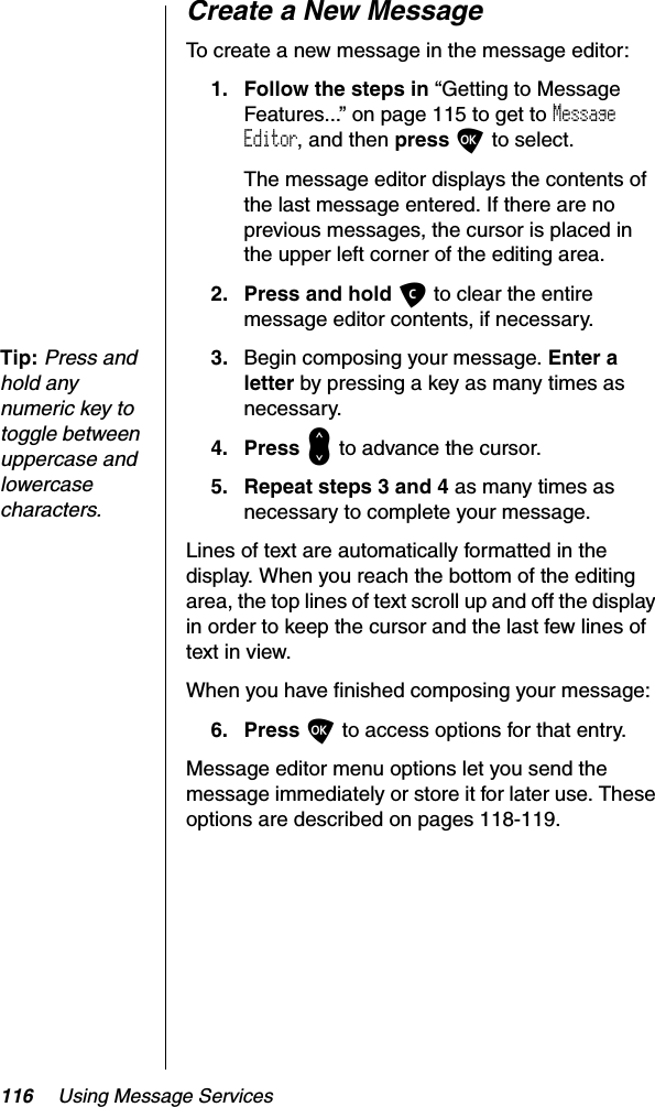 116 Using Message ServicesCreate a New MessageTo create a new message in the message editor:1. Follow the steps in “Getting to Message Features...” on page 115 to get to MessageEditor, and then press O to select.The message editor displays the contents of the last message entered. If there are no previous messages, the cursor is placed in the upper left corner of the editing area.2. Press and hold C to clear the entire message editor contents, if necessary.Tip:Press and hold any numeric key to toggle between uppercase and lowercase characters.3. Begin composing your message. Enter a letter by pressing a key as many times as necessary.4. Press &lt; to advance the cursor.5. Repeat steps 3 and 4 as many times as necessary to complete your message.Lines of text are automatically formatted in the display. When you reach the bottom of the editing area, the top lines of text scroll up and off the display in order to keep the cursor and the last few lines of text in view.When you have finished composing your message:6. Press O to access options for that entry.Message editor menu options let you send the message immediately or store it for later use. These options are described on pages 118-119.