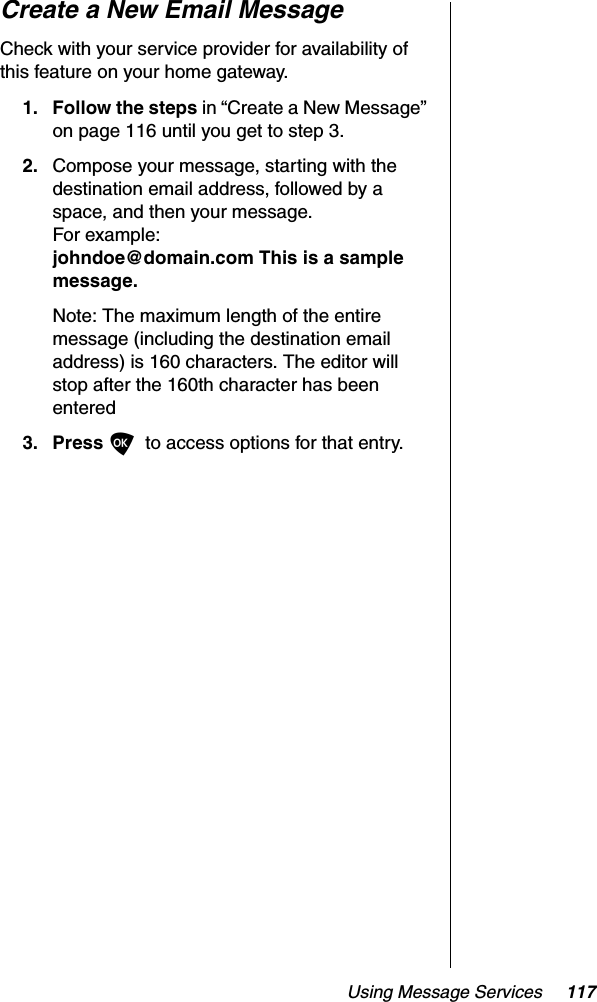 Using Message Services 117Create a New Email MessageCheck with your service provider for availability of this feature on your home gateway.1. Follow the steps in “Create a New Message” on page 116 until you get to step 3.2. Compose your message, starting with the destination email address, followed by a space, and then your message. For example:johndoe@domain.com This is a sample message.Note: The maximum length of the entire message (including the destination email address) is 160 characters. The editor will stop after the 160th character has been entered3. Press Oto access options for that entry.