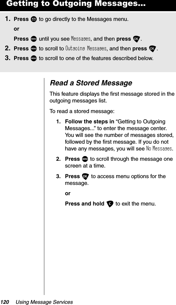 120 Using Message ServicesRead a Stored MessageThis feature displays the first message stored in the outgoing messages list.To read a stored message:1. Follow the steps in “Getting to Outgoing Messages...” to enter the message center. You will see the number of messages stored, followed by the first message. If you do not have any messages, you will see No Messages.2. Press M to scroll through the message one screen at a time.3. Press O to access menu options for the message.orPress and hold C to exit the menu.Getting to Outgoing Messages...1. Press ? to go directly to the Messages menu.orPress M until you see Messages, and then press O.2. Press M to scroll to Outgoing Messages, and then press O.3. Press M to scroll to one of the features described below.