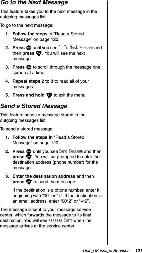 Using Message Services 121Go to the Next MessageThis feature takes you to the next message in the outgoing messages list.To go to the next message:1. Follow the steps in “Read a Stored Message” on page 120.2. Press M until you see Go To Next Message and then press O. You will see the next message.3. Press M to scroll through the message one screen at a time.4. Repeat steps 2 to 3 to read all of your messages.5. Press and hold C to exit the menu.Send a Stored MessageThis feature sends a message stored in the outgoing messages list.To send a stored message:1. Follow the steps in “Read a Stored Message” on page 120.2. Press M until you see Send Message and then press O. You will be prompted to enter the destination address (phone number) for the message.3. Enter the destination address and then press O to send the message.If the destination is a phone number, enter it beginning with “00” or “+”. If the destination is an email address, enter “00*2” or “+*2”.The message is sent to your message service center, which forwards the message to its final destination. You will see Message Sent when the message arrives at the service center.