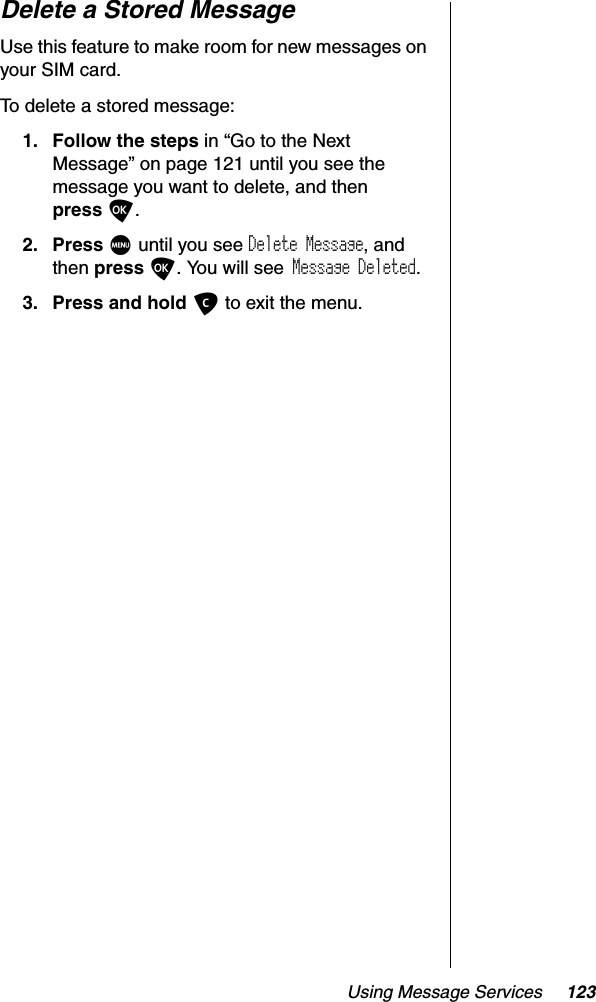 Using Message Services 123Delete a Stored MessageUse this feature to make room for new messages on your SIM card.To delete a stored message:1. Follow the steps in “Go to the Next Message” on page 121 until you see the message you want to delete, and thenpress O.2. Press M until you see Delete Message, and then press O. You will see Message Deleted.3. Press and hold C to exit the menu.