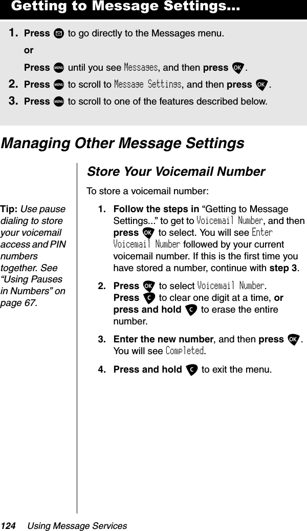 124 Using Message ServicesManaging Other Message SettingsStore Your Voicemail NumberTo store a voicemail number:Tip:Use pause dialing to store your voicemail access and PIN numbers together. See “Using Pauses in Numbers” on page 67.1. Follow the steps in “Getting to Message Settings...” to get to Voicemail Number, and then press O to select. You will see EnterVoicemail Number followed by your current voicemail number. If this is the first time you have stored a number, continue with step 3.2. Press O to select Voicemail Number.Press C to clear one digit at a time, orpress and hold C to erase the entire number.3. Enter the new number, and then press O.You will see Completed.4. Press and hold C to exit the menu.Getting to Message Settings...1. Press ? to go directly to the Messages menu.orPress M until you see Messages, and then press O.2. Press M to scroll to Message Settings, and then press O.3. Press M to scroll to one of the features described below.