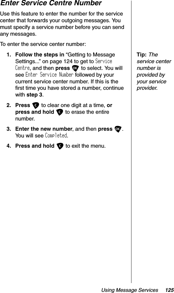 Using Message Services 125Enter Service Centre NumberUse this feature to enter the number for the service center that forwards your outgoing messages. You must specify a service number before you can send any messages.To enter the service center number:Tip:Theservice center number is provided by your service provider.1. Follow the steps in “Getting to Message Settings...” on page 124 to get to ServiceCentre, and then press O to select. You will see Enter Service Number followed by your current service center number. If this is the first time you have stored a number, continue with step 3.2. Press C to clear one digit at a time, orpress and hold C to erase the entire number.3. Enter the new number, and then press O.You will see Completed.4. Press and hold C to exit the menu.