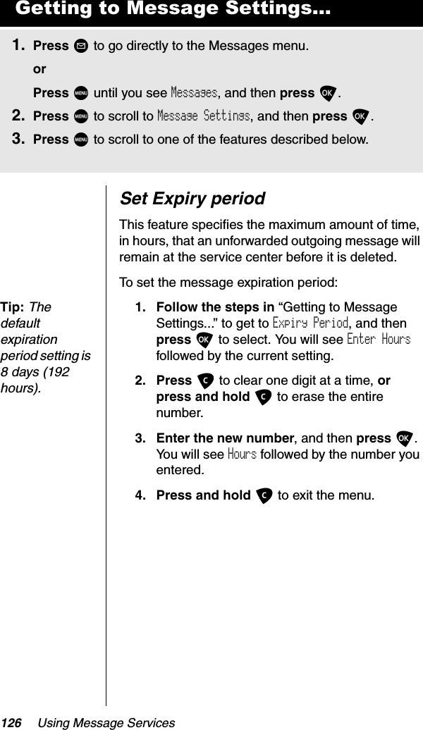 126 Using Message ServicesSet Expiry periodThis feature specifies the maximum amount of time, in hours, that an unforwarded outgoing message will remain at the service center before it is deleted.To set the message expiration period:Tip:Thedefault expiration period setting is 8 days (192 hours).1. Follow the steps in “Getting to Message Settings...” to get to Expiry Period, and then press O to select. You will see Enter Hoursfollowed by the current setting.2. Press C to clear one digit at a time, orpress and hold C to erase the entire number.3. Enter the new number, and then press O.You will see Hours followed by the number you entered.4. Press and hold C to exit the menu.Getting to Message Settings...1. Press ? to go directly to the Messages menu.orPress M until you see Messages, and then press O.2. Press M to scroll to Message Settings, and then press O.3. Press M to scroll to one of the features described below.