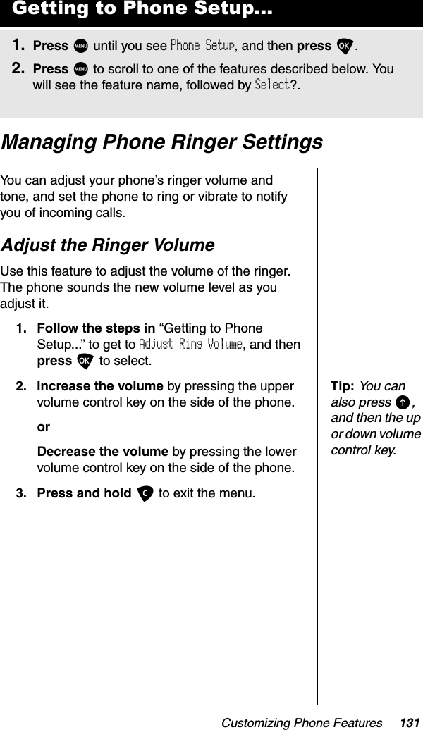 Customizing Phone Features 131Managing Phone Ringer SettingsYou can adjust your phone’s ringer volume and tone, and set the phone to ring or vibrate to notify you of incoming calls.Adjust the Ringer VolumeUse this feature to adjust the volume of the ringer. The phone sounds the new volume level as you adjust it.1. Follow the steps in “Getting to Phone Setup...” to get to Adjust Ring Volume, and then press O to select.Tip:You can also press E,and then the up or down volume control key.2. Increase the volume by pressing the upper volume control key on the side of the phone.orDecrease the volume by pressing the lower volume control key on the side of the phone.3. Press and hold C to exit the menu.Getting to Phone Setup...1. Press M until you see Phone Setup, and then press O.2. Press M to scroll to one of the features described below. You will see the feature name, followed by Select?.