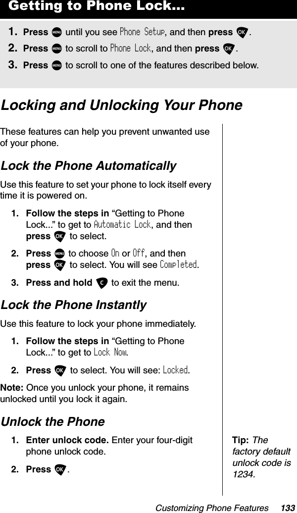 Customizing Phone Features 133Locking and Unlocking Your PhoneThese features can help you prevent unwanted use of your phone.Lock the Phone AutomaticallyUse this feature to set your phone to lock itself every time it is powered on.1. Follow the steps in “Getting to Phone Lock...” to get to Automatic Lock, and then press O to select.2. Press M to choose On or Off, and then press O to select. You will see Completed.3. Press and hold C to exit the menu.Lock the Phone InstantlyUse this feature to lock your phone immediately.1. Follow the steps in “Getting to Phone Lock...” to get to Lock Now.2. Press O to select. You will see: Locked.Note: Once you unlock your phone, it remains unlocked until you lock it again.Unlock the PhoneTip:Thefactory default unlock code is 1234.1. Enter unlock code. Enter your four-digit phone unlock code.2. Press O.Getting to Phone Lock...1. Press M until you see Phone Setup, and then press O.2. Press M to scroll to Phone Lock, and then press O.3. Press M to scroll to one of the features described below.