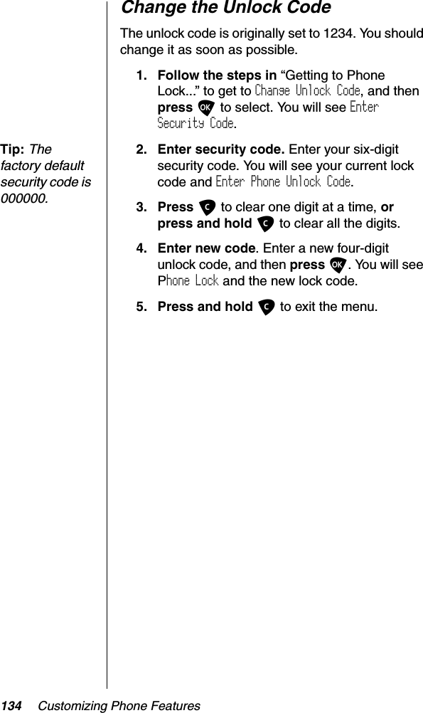 134 Customizing Phone FeaturesChange the Unlock CodeThe unlock code is originally set to 1234. You should change it as soon as possible.1. Follow the steps in “Getting to Phone Lock...” to get to Change Unlock Code, and thenpress O to select. You will see EnterSecurity Code.Tip:Thefactory default security code is 000000.2. Enter security code. Enter your six-digit security code. You will see your current lock code and Enter Phone Unlock Code.3. Press C to clear one digit at a time, orpress and hold C to clear all the digits.4. Enter new code. Enter a new four-digit unlock code, and then press O. You will see Phone Lock and the new lock code.5. Press and hold C to exit the menu.