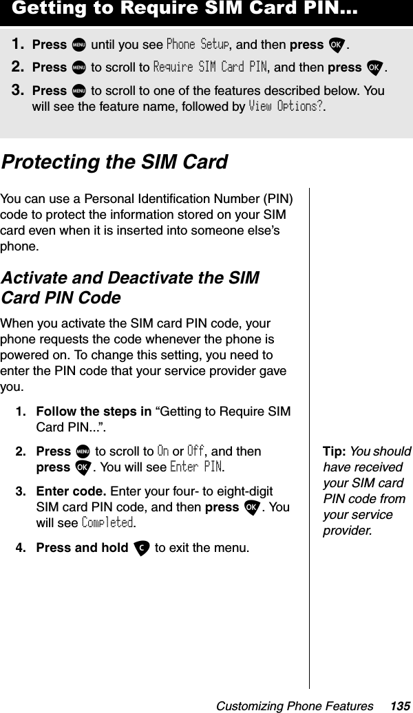 Customizing Phone Features 135Protecting the SIM CardYou can use a Personal Identification Number (PIN) code to protect the information stored on your SIM card even when it is inserted into someone else’s phone.Activate and Deactivate the SIM Card PIN CodeWhen you activate the SIM card PIN code, your phone requests the code whenever the phone is powered on. To change this setting, you need to enter the PIN code that your service provider gave you.1. Follow the steps in “Getting to Require SIM Card PIN...”.Tip:You should have received your SIM card PIN code from your service provider.2. Press M to scroll to On or Off, and then press O. You will see Enter PIN.3. Enter code. Enter your four- to eight-digit SIM card PIN code, and then press O. You will see Completed.4. Press and hold C to exit the menu.Getting to Require SIM Card PIN...1. Press M until you see Phone Setup, and then press O.2. Press M to scroll to Require SIM Card PIN, and then press O.3. Press M to scroll to one of the features described below. You will see the feature name, followed by View Options?.