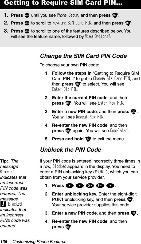 136 Customizing Phone FeaturesChange the SIM Card PIN CodeTo choose your own PIN code:1. Follow the steps in “Getting to Require SIM Card PIN...” to get to Change SIM Card PIN, and then press O to select. You will see Enter Old PIN.2. Enter the current PIN code, and then press O. You will see Enter New PIN.3. Enter a new PIN code, and then press O.You will see Repeat New PIN.4. Re-enter the new PIN code, and then press O again. You will see Completed.5. Press and hold C to exit the menu.Unblock the PIN CodeTip: The messageBlockedindicates that an incorrect PIN code was entered. The message!Blockedindicates that an incorrect PIN2 code was entered.If your PIN code is entered incorrectly three times in a row, Blocked appears in the display. You need to enter a PIN unblocking key (PUK1), which you can obtain from your service provider.1. Press **05*.2. Enter unblocking key. Enter the eight-digit PUK1 unblocking key, and then press O.Your service provider supplies this code.3. Enter a new PIN code, and then press O.4. Re-enter the new PIN code, and then press O.Getting to Require SIM Card PIN...1. Press M until you see Phone Setup, and then press O.2. Press M to scroll to Require SIM Card PIN, and then press O.3. Press M to scroll to one of the features described below. You will see the feature name, followed by View Options?.