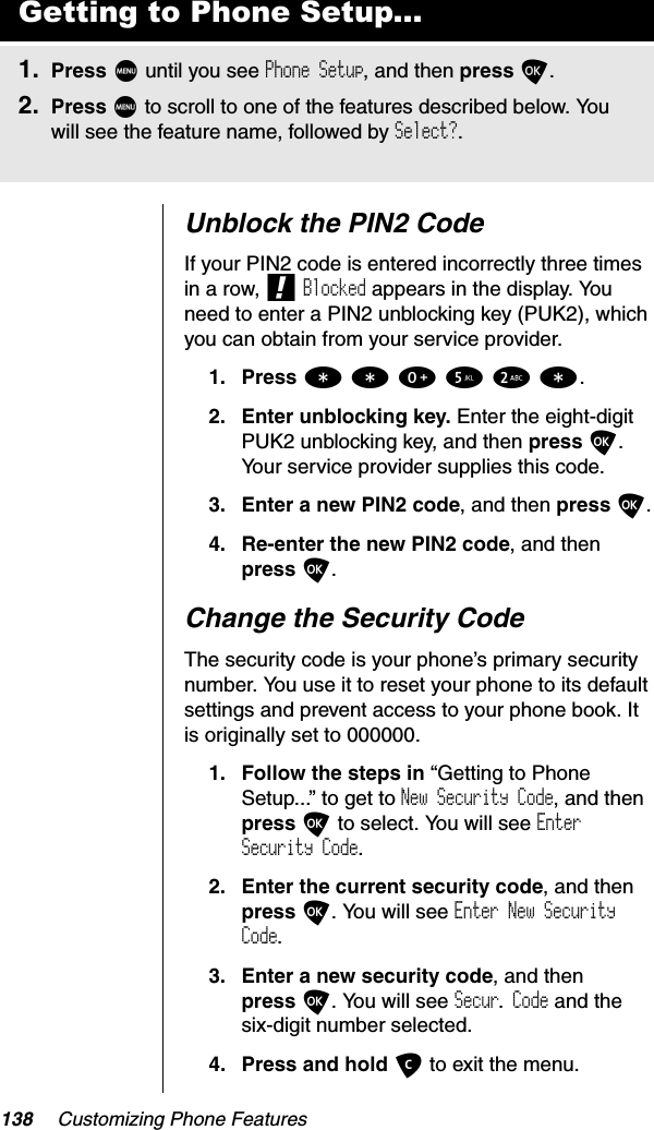 138 Customizing Phone FeaturesUnblock the PIN2 CodeIf your PIN2 code is entered incorrectly three times in a row, !Blocked appears in the display. You need to enter a PIN2 unblocking key (PUK2), which you can obtain from your service provider.1. Press **052*.2. Enter unblocking key. Enter the eight-digit PUK2 unblocking key, and then press O.Your service provider supplies this code.3. Enter a new PIN2 code, and then press O.4. Re-enter the new PIN2 code, and then press O.Change the Security CodeThe security code is your phone’s primary security number. You use it to reset your phone to its default settings and prevent access to your phone book. It is originally set to 000000.1. Follow the steps in “Getting to Phone Setup...” to get to New Security Code, and then press O to select. You will see EnterSecurity Code.2. Enter the current security code, and then press O. You will see Enter New Security Code.3. Enter a new security code, and thenpress O. You will see Secur. Code and the six-digit number selected. 4. Press and hold C to exit the menu.Getting to Phone Setup...1. Press M until you see Phone Setup, and then press O.2. Press M to scroll to one of the features described below. You will see the feature name, followed by Select?.