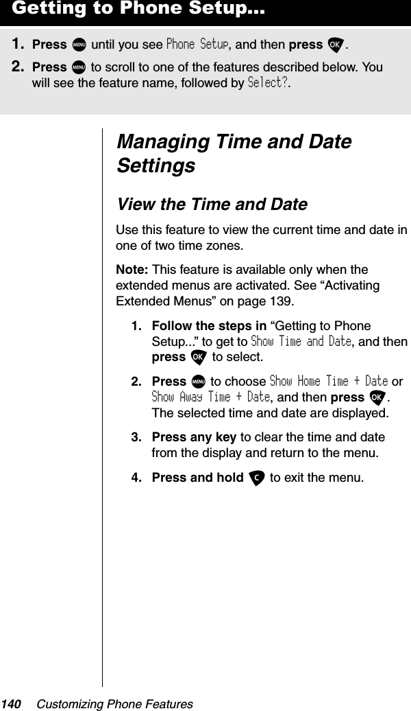 140 Customizing Phone FeaturesManaging Time and Date SettingsView the Time and DateUse this feature to view the current time and date in one of two time zones.Note: This feature is available only when the extended menus are activated. See “Activating Extended Menus” on page 139.1. Follow the steps in “Getting to Phone Setup...” to get to Show Time and Date, and then press O to select.2. Press M to choose Show Home Time + Date or Show Away Time + Date, and then press O.The selected time and date are displayed.3. Press any key to clear the time and date from the display and return to the menu.4. Press and hold C to exit the menu.Getting to Phone Setup...1. Press M until you see Phone Setup, and then press O.2. Press M to scroll to one of the features described below. You will see the feature name, followed by Select?.